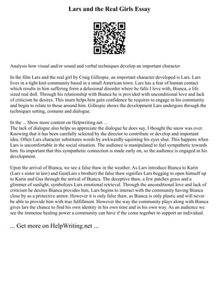 Lars and the Real Girls Essay
Analysis how visual and/or sound and verbal techniques develop an important character
In the film Lars and the real girl by Craig Gillespie, an important character developed is Lars. Lars
lives in a tight knit community based in a small American town. Lars has a fear of human contact
which results in him suffering form a delusional disorder where he falls I love with, Bianca, a life
sized real doll. Through his relationship with Bianca he is provided with unconditional love and lack
of criticism he desires. This inurn helps him gain confidence he requires to engage in his community
and begin to relate to those around him. Gillespie shows the development Lars undergoes through the
techniques setting, costume and dialogue.
In the ... Show more content on Helpwriting.net ...
The lack of dialogue also helps us appreciate the dialogue he does say, I thought the snow was over.
Knowing that it has been carefully selected by the director to contribute or develop and important
idea. Often Lars character substitutes words by awkwardly squinting his eyes shut. This happens when
Lars is uncomfortable in the social situation. The audience is manipulated to feel sympathetic towards
him. Its important that this sympathetic connection is made early on, so the audience is engaged in his
development.
Upon the arrival of Bianca, we see a false thaw in the weather. As Lars introduce Bianca to Karin
(Lars s sister in law) and Gus(Lars s brother) the false thaw signifies Lars begging to open himself up
to Karin and Gus through the arrival of Bianca. The deceptive thaw, a few patches grass and a
glimmer of sunlight, symbolizes Lars emotional retrieval. Through the unconditional love and lack of
criticism he desires Bianca provides him, Lars begins to interact with the community having Bianca
close by as a protective armor. However it is only false thaw, as Bianca is only plastic and will never
be able to provide him with true fulfillment. However the way the community plays along with Bianca
gives lars the chance to find his own identity in his own time and in his own way. As an audience we
see the immense healing power a community can have if the come together to support an individual.
... Get more on HelpWriting.net ...
 