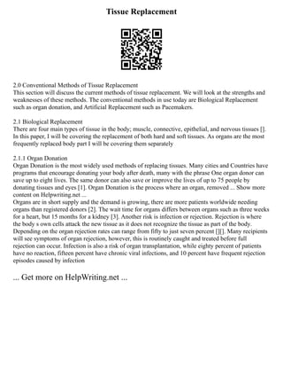 Tissue Replacement
2.0 Conventional Methods of Tissue Replacement
This section will discuss the current methods of tissue replacement. We will look at the strengths and
weaknesses of these methods. The conventional methods in use today are Biological Replacement
such as organ donation, and Artificial Replacement such as Pacemakers.
2.1 Biological Replacement
There are four main types of tissue in the body; muscle, connective, epithelial, and nervous tissues [].
In this paper, I will be covering the replacement of both hard and soft tissues. As organs are the most
frequently replaced body part I will be covering them separately
2.1.1 Organ Donation
Organ Donation is the most widely used methods of replacing tissues. Many cities and Countries have
programs that encourage donating your body after death, many with the phrase One organ donor can
save up to eight lives. The same donor can also save or improve the lives of up to 75 people by
donating tissues and eyes [1]. Organ Donation is the process where an organ, removed ... Show more
content on Helpwriting.net ...
Organs are in short supply and the demand is growing, there are more patients worldwide needing
organs than registered donors [2]. The wait time for organs differs between organs such as three weeks
for a heart, but 15 months for a kidney [3]. Another risk is infection or rejection. Rejection is where
the body s own cells attack the new tissue as it does not recognize the tissue as part of the body.
Depending on the organ rejection rates can range from fifty to just seven percent [][]. Many recipients
will see symptoms of organ rejection, however, this is routinely caught and treated before full
rejection can occur. Infection is also a risk of organ transplantation, while eighty percent of patients
have no reaction, fifteen percent have chronic viral infections, and 10 percent have frequent rejection
episodes caused by infection
... Get more on HelpWriting.net ...
 