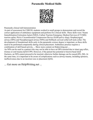 Paramedic Medical Skills
Paramedic clinical skill demonstration
As part of assessment for CSB330, students worked in small groups to demonstrate and record the
correct application of ambulance equipment and perform five clinical skills. These skills were: Neann
Immobilisation Extrication Jacket (NIEJ), Carbon Traction Emergency Medical Services (CT EMS)
traction splint, Pelvic Circumferential Compression Device (SAM pelvic sling), Oropharyngeal
airway (OPA) and Nasopharyngeal airway (NPA) and Stiffneck cervical collar/soft neck collar. The
development of foundational skills early in the paramedic science degree is important, as these skills
need to be performed competently during clinical placement. Ambulance practice requires a
combination of skill based activity, ... Show more content on Helpwriting.net ...
An NPA can be used in a patient who may not be able to have an OPA inserted due to intact gag reflex,
trismus or oral trauma (QAS CPP). However, if the patient has potential or known basal skull
fractures, an NPA cannot proceed to be inserted, otherwise further damage can be caused (PG, IM). At
the same time, it is important to be aware of complications such as airway trauma, including epistaxis,
ineffectiveness due to an incorrect size or placement (QAS,
... Get more on HelpWriting.net ...
 