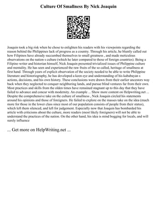 Culture Of Smallness By Nick Joaquin
Joaquin took a big risk when he chose to enlighten his readers with his viewpoints regarding the
reason behind the Philippines lack of progress as a country. Through his article, he bluntly called out
how Filipinos have already succumbed themselves to small greatness , and made meticulous
observations on the nation s culture (which he later compared to those of foreign countries). Being a
Filipino writer and historian himself, Nick Joaquin presented trivialized issues of Philippine culture
and mentality. He has seen and experienced the raw fruits of the so called, heritage of smallness at
first hand. Through years of explicit observation of the society needed to be able to write Philippine
literature and historiography, he has developed a keen eye and understanding of his kababayan s
actions, decisions, and his own history. These conclusions were drawn from their earlier ancestors way
back when they neglected to conquer neighboring lands, and pursue blind ventures far from their own.
Most practices and skills from the olden times have remained stagnant up to this day that they have
failed to advance and concur with modernity. An example ... Show more content on Helpwriting.net ...
Despite the comprehensive take on the culture of smallness , Nick Joaquin circled his statements
around his opinions and those of foreigners. He failed to explore on the masses take on the idea (much
more for those in the lower class since most of our population consists of people from their status),
which left them silenced, and left for judgement. Especially now that Joaquin has bombarded his
article with criticisms about the culture, more readers (most likely foreigners) will not be able to
understand the practices of the nation. On the other hand, his idea is mind bogging for locals, and will
surely influence
... Get more on HelpWriting.net ...
 