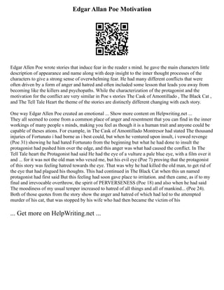 Edgar Allan Poe Motivation
Edgar Allen Poe wrote stories that induce fear in the reader s mind. he gave the main characters little
description of appearance and name along with deep insight to the inner thought processes of the
characters to give a strong sense of overwhelming fear. He had many different conflicts that were
often driven by a form of anger and hatred and often included some lesson that leads you away from
becoming like the killers and psychopaths. While the characterization of the protagonist and the
motivation for the conflict are very similar in Poe s stories The Cask of Amontillado , The Black Cat ,
and The Tell Tale Heart the theme of the stories are distinctly different changing with each story.
One way Edgar Allen Poe created an emotional ... Show more content on Helpwriting.net ...
They all seemed to come from a common place of anger and resentment that you can find in the inner
workings of many people s minds, making you feel as though it is a human trait and anyone could be
capable of theses ations. For example, in The Cask of Amontillado Montresor had stated The thousand
injuries of Fortunato i had borne as i best could, but when he ventured upon insult, i vowed revenge
(Poe 31) showing he had hated Fortunato from the beginning but what he had done to insult the
protagonist had pushed him over the edge, and this anger was what had caused the conflict. In The
Tell Tale heart the Protagonist had said He had the eye of a vulture a pale blue eye, with a film over it
and ... for it was not the old man who vexed me, but his evil eye (Poe 7) proving that the protagonist
of this story was feeling hatred towards the eye. That was why he had killed the old man, to get rid of
the eye that had plagued his thoughts. This had continued in The Black Cat when this un named
protagonist had first said But this feeling had soon gave place to irritation. and then came, as if to my
final and irrevocable overthrow, the spirit of PERVERSENESS (Poe 18) and also when he had said
The moodiness of my usual temper increased to hatred of all things and all of mankind... (Poe 24).
Both of those quotes from the story show the anger and hatred of which had led to the attempted
murder of his cat, that was stopped by his wife who had then became the victim of his
... Get more on HelpWriting.net ...
 