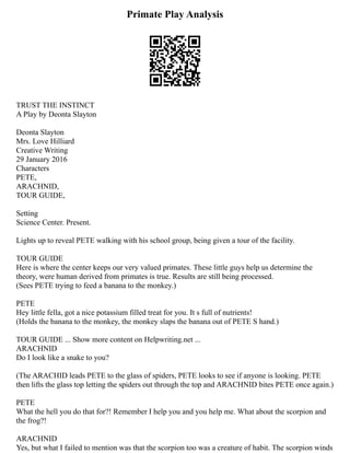 Primate Play Analysis
TRUST THE INSTINCT
A Play by Deonta Slayton
Deonta Slayton
Mrs. Love Hilliard
Creative Writing
29 January 2016
Characters
PETE,
ARACHNID,
TOUR GUIDE,
Setting
Science Center. Present.
Lights up to reveal PETE walking with his school group, being given a tour of the facility.
TOUR GUIDE
Here is where the center keeps our very valued primates. These little guys help us determine the
theory, were human derived from primates is true. Results are still being processed.
(Sees PETE trying to feed a banana to the monkey.)
PETE
Hey little fella, got a nice potassium filled treat for you. It s full of nutrients!
(Holds the banana to the monkey, the monkey slaps the banana out of PETE S hand.)
TOUR GUIDE ... Show more content on Helpwriting.net ...
ARACHNID
Do I look like a snake to you?
(The ARACHID leads PETE to the glass of spiders, PETE looks to see if anyone is looking. PETE
then lifts the glass top letting the spiders out through the top and ARACHNID bites PETE once again.)
PETE
What the hell you do that for?! Remember I help you and you help me. What about the scorpion and
the frog?!
ARACHNID
Yes, but what I failed to mention was that the scorpion too was a creature of habit. The scorpion winds
 