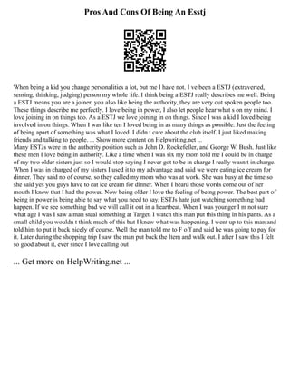 Pros And Cons Of Being An Esstj
When being a kid you change personalities a lot, but me I have not. I ve been a ESTJ (extraverted,
sensing, thinking, judging) person my whole life. I think being a ESTJ really describes me well. Being
a ESTJ means you are a joiner, you also like being the authority, they are very out spoken people too.
These things describe me perfectly. I love being in power, I also let people hear what s on my mind. I
love joining in on things too. As a ESTJ we love joining in on things. Since I was a kid I loved being
involved in on things. When I was like ten I loved being in as many things as possible. Just the feeling
of being apart of something was what I loved. I didn t care about the club itself. I just liked making
friends and talking to people. ... Show more content on Helpwriting.net ...
Many ESTJs were in the authority position such as John D. Rockefeller, and George W. Bush. Just like
these men I love being in authority. Like a time when I was six my mom told me I could be in charge
of my two older sisters just so I would stop saying I never got to be in charge I really wasn t in charge.
When I was in charged of my sisters I used it to my advantage and said we were eating ice cream for
dinner. They said no of course, so they called my mom who was at work. She was busy at the time so
she said yes you guys have to eat ice cream for dinner. When I heard those words come out of her
mouth I knew that I had the power. Now being older I love the feeling of being power. The best part of
being in power is being able to say what you need to say. ESTJs hate just watching something bad
happen. If we see something bad we will call it out in a heartbeat. When I was younger I m not sure
what age I was I saw a man steal something at Target. I watch this man put this thing in his pants. As a
small child you wouldn t think much of this but I knew what was happening. I went up to this man and
told him to put it back nicely of course. Well the man told me to F off and said he was going to pay for
it. Later during the shopping trip I saw the man put back the Item and walk out. I after I saw this I felt
so good about it, ever since I love calling out
... Get more on HelpWriting.net ...
 