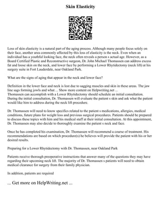 Skin Elasticity
Loss of skin elasticity is a natural part of the aging process. Although many people focus solely on
their face, another area commonly affected by this loss of elasticity is the neck. Even when an
individual has a youthful looking face, the neck often reveals a person s actual age. However, as a
Board Certified Plastic and Reconstructive surgeon, Dr. John Michael Thomassen can address excess
fat and loose skin on the neck, and lower face by performing a Lower Rhytidectomy (neck lift) at his
surgery suite in Fort Lauderdale, near Oakland Park.
What are the signs of aging that appear in the neck and lower face?
Definition in the lower face and neck is lost due to sagging muscles and skin in these areas. The jaw
line sags forming jowls and what ... Show more content on Helpwriting.net ...
Thomassen can accomplish with a Lower Rhytidectomy should schedule an initial consultation.
During the initial consultation, Dr. Thomassen will evaluate the patient s skin and ask what the patient
would like him to address during the neck lift procedure.
Dr. Thomassen will need to know specifics related to the patient s medications, allergies, medical
conditions, future plans for weight loss and previous surgical procedures. Patients should be prepared
to discuss these topics with him and his medical staff at their initial consultation. At this appointment,
Dr. Thomassen may also decide to thoroughly examine the patient s neck and face.
Once he has completed his examination, Dr. Thomassen will recommend a course of treatment. His
recommendations are based on which procedure(s) he believes will provide the patient with his or her
desired results.
Preparing for a Lower Rhytidectomy with Dr. Thomassen, near Oakland Park
Patients receive thorough preoperative instructions that answer many of the questions they may have
regarding their upcoming neck lift. The majority of Dr. Thomassen s patients will need to obtain
medical clearance for surgery from their family physician.
In addition, patients are required
... Get more on HelpWriting.net ...
 
