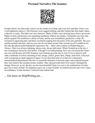Personal Narrative-The Scanner
In high school, our class took a trip to see the inside of a Camp, and every now and then, I have very
vivid nightmares about it. The Prisoners wore ragged clothing, and they looked like they hadn t taken
a shower in weeks. The labor was very intensive. Many of them were carrying heavy boxes up several
flights of stairs and dozens were operating machinery without any breaks. I remember one man who
asked a guard if he could have a drink of water, and he was immediately greeted by a whip. He
screamed in agonizing pain, and there was blood seeping from the pores of his arm and back. His eyes
quickly pooled with tears, and our eyes met for one brief second. One second was all I needed to see
not only the physical pain behind his expression, but ... Show more content on Helpwriting.net ...
Always. There was always lightning, always rain, always dark skies. When I looked up at the sky, I
saw something I had never seen before. I thought I was hallucinating, but I was convinced that what I
saw was real because all of the Scanners were looking up at the sky as well. It was a massive arch
with a multitude of colors consisting of red, orange, yellow, green, blue, indigo, and violet, with each
color occupying an equal segment of space. It was clear that none of us had ever witnessed a
meteorological phenomenon like this. It caused the Scanners to become angry and confused because
they were used to the constant stormy weather. They enjoyed when their lives weren t disrupted by
change. However, to me, the sky was the most beautiful I had ever seen it. Its combination of colors
gave me a sense of hope. Its uniqueness gave me a sense of pride. Its unified structure gave me a sense
of confidence. In that moment, I realized what Gabriel had
... Get more on HelpWriting.net ...
 
