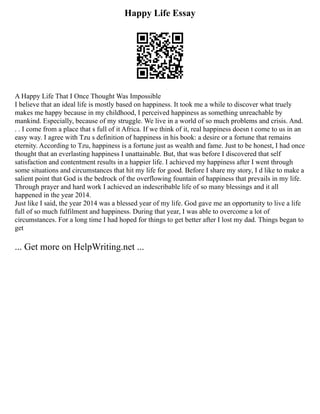 Happy Life Essay
A Happy Life That I Once Thought Was Impossible
I believe that an ideal life is mostly based on happiness. It took me a while to discover what truely
makes me happy because in my childhood, I perceived happiness as something unreachable by
mankind. Especially, because of my struggle. We live in a world of so much problems and crisis. And.
. . I come from a place that s full of it Africa. If we think of it, real happiness doesn t come to us in an
easy way. I agree with Tzu s definition of happiness in his book: a desire or a fortune that remains
eternity. According to Tzu, happiness is a fortune just as wealth and fame. Just to be honest, I had once
thought that an everlasting happiness I unattainable. But, that was before I discovered that self
satisfaction and contentment results in a happier life. I achieved my happiness after I went through
some situations and circumstances that hit my life for good. Before I share my story, I d like to make a
salient point that God is the bedrock of the overflowing fountain of happiness that prevails in my life.
Through prayer and hard work I achieved an indescribable life of so many blessings and it all
happened in the year 2014.
Just like I said, the year 2014 was a blessed year of my life. God gave me an opportunity to live a life
full of so much fulfilment and happiness. During that year, I was able to overcome a lot of
circumstances. For a long time I had hoped for things to get better after I lost my dad. Things began to
get
... Get more on HelpWriting.net ...
 