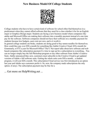 New Business Model Of College Students
College students who have to have certain kind of software for school often find themselves in a
predicament when they cannot afford software that they need for a class whether it be for an English
major or Graphics Design major. Students are facing a new business model where companies like
adobe and Microsoft Office are making their software into a monthly payment instead of a one time
pay for the software. Software companies should not have their software on a monthly payment for
students because low budgets, users rent not own, and is it worth it.
In general college students are broke, students are doing good to buy ramen noodles for themselves.
How could they pay over $50 a month for something like Adobe Creative Cloud, $30 a month for
Grammarly, or $75 a year for Microsoft Office? The C Net report talks about how software and web
based companies like subscription payment It s time to sign up for a subscription to everything... You
can no longer simply buy the full Photoshop program or any other software from Adobe s Creative
Suite. Adobe announced that, now, customers must subscribe to the Creative Cloud to get updated
versions of Adobe s full software suite. Getting the whole suite costs $50 a month... a student
program, it will cost $20 a month. This subscription Cloud service was first introduced as an option
last year and Adobe says customers prefer it. So, now, the company made subscriptions the only
option. (Carey). The subscription payment may be fine for a
... Get more on HelpWriting.net ...
 