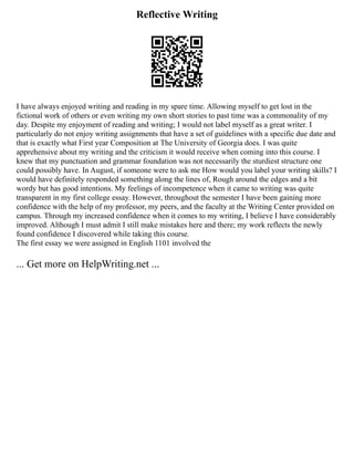 Reflective Writing
I have always enjoyed writing and reading in my spare time. Allowing myself to get lost in the
fictional work of others or even writing my own short stories to past time was a commonality of my
day. Despite my enjoyment of reading and writing; I would not label myself as a great writer. I
particularly do not enjoy writing assignments that have a set of guidelines with a specific due date and
that is exactly what First year Composition at The University of Georgia does. I was quite
apprehensive about my writing and the criticism it would receive when coming into this course. I
knew that my punctuation and grammar foundation was not necessarily the sturdiest structure one
could possibly have. In August, if someone were to ask me How would you label your writing skills? I
would have definitely responded something along the lines of, Rough around the edges and a bit
wordy but has good intentions. My feelings of incompetence when it came to writing was quite
transparent in my first college essay. However, throughout the semester I have been gaining more
confidence with the help of my professor, my peers, and the faculty at the Writing Center provided on
campus. Through my increased confidence when it comes to my writing, I believe I have considerably
improved. Although I must admit I still make mistakes here and there; my work reflects the newly
found confidence I discovered while taking this course.
The first essay we were assigned in English 1101 involved the
... Get more on HelpWriting.net ...
 