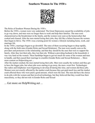 Southern Women In The 1930 s
The Roles of Southern Women During the 1930 s
Before the 1930 s, women were very underrated. The Great Depression caused the availability of jobs
to go way down, and men were no longer there to work and help their families. The men were
characterized as the breadwinner in the family, and the women were seen as the homeworker that
cooked and cleaned. After the men started losing their jobs, they felt like a failure because the women
then began to thrive. The 1930 s was a turning point for women s lifestyle including home, work, and
marriage life.
In the 1930 s, marriages began to go downhill. The rates of them occurring began to drop rapidly,
along with the birth rates (Gender Roles and Sexual Relations). The men were usually seen as the
providers and protectors in the relationship, and that they should be the ones that were to support the
family. After they lost their jobs, they lost that role. Without a providing husband in the household, it
was very hard on the women. These hardships began to get too much for some of the women and men
to handle, and that caused their marriage to crumble (Gender Roles and Sexual Relations). ... Show
more content on Helpwriting.net ...
After the market crashed, the men started losing their jobs. Men were usually the workers and they got
to have the bigger jobs, but when jobs were starting to go away, the men s went first. Technologies
like radios and telephones were beginning to develop all during this time, and women did these jobs.
Women were not exactly affected by the market crash because they got paid much less and the market
crash affected those who were paid a good amount, which were the men. The men did have the choice
to do jobs with the women and that involved technology, but they believed that they would lose their
masculinity, so they did not risk it (Gender Roles and Sexual
... Get more on HelpWriting.net ...
 