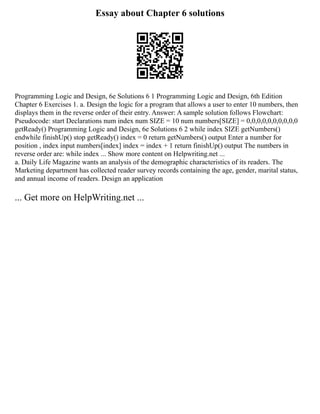 Essay about Chapter 6 solutions
Programming Logic and Design, 6e Solutions 6 1 Programming Logic and Design, 6th Edition
Chapter 6 Exercises 1. a. Design the logic for a program that allows a user to enter 10 numbers, then
displays them in the reverse order of their entry. Answer: A sample solution follows Flowchart:
Pseudocode: start Declarations num index num SIZE = 10 num numbers[SIZE] = 0,0,0,0,0,0,0,0,0,0
getReady() Programming Logic and Design, 6e Solutions 6 2 while index SIZE getNumbers()
endwhile finishUp() stop getReady() index = 0 return getNumbers() output Enter a number for
position , index input numbers[index] index = index + 1 return finishUp() output The numbers in
reverse order are: while index ... Show more content on Helpwriting.net ...
a. Daily Life Magazine wants an analysis of the demographic characteristics of its readers. The
Marketing department has collected reader survey records containing the age, gender, marital status,
and annual income of readers. Design an application
... Get more on HelpWriting.net ...
 
