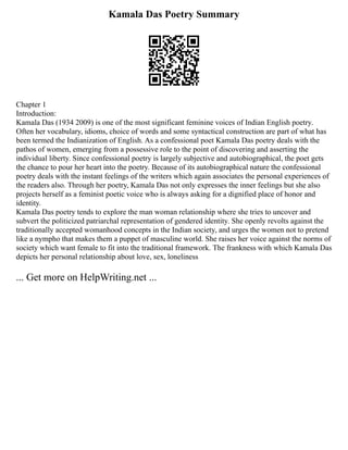 Kamala Das Poetry Summary
Chapter 1
Introduction:
Kamala Das (1934 2009) is one of the most significant feminine voices of Indian English poetry.
Often her vocabulary, idioms, choice of words and some syntactical construction are part of what has
been termed the Indianization of English. As a confessional poet Kamala Das poetry deals with the
pathos of women, emerging from a possessive role to the point of discovering and asserting the
individual liberty. Since confessional poetry is largely subjective and autobiographical, the poet gets
the chance to pour her heart into the poetry. Because of its autobiographical nature the confessional
poetry deals with the instant feelings of the writers which again associates the personal experiences of
the readers also. Through her poetry, Kamala Das not only expresses the inner feelings but she also
projects herself as a feminist poetic voice who is always asking for a dignified place of honor and
identity.
Kamala Das poetry tends to explore the man woman relationship where she tries to uncover and
subvert the politicized patriarchal representation of gendered identity. She openly revolts against the
traditionally accepted womanhood concepts in the Indian society, and urges the women not to pretend
like a nympho that makes them a puppet of masculine world. She raises her voice against the norms of
society which want female to fit into the traditional framework. The frankness with which Kamala Das
depicts her personal relationship about love, sex, loneliness
... Get more on HelpWriting.net ...
 