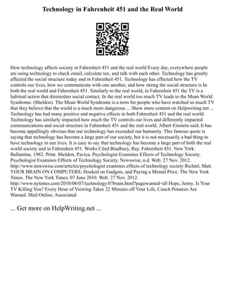 Technology in Fahrenheit 451 and the Real World
How technology affects society in Fahrenheit 451 and the real world Every day, everywhere people
are using technology to check email, calculate tax, and talk with each other. Technology has greatly
affected the social structure today and in Fahrenheit 451. Technology has effected how the TV
controls our lives, how we communicate with one another, and how strong the social structure is In
both the real world and Fahrenheit 451. Similarly to the real world, in Fahrenheit 451 the TV is a
habitual action that diminishes social contact. In the real world too much TV leads to the Mean World
Syndrome. (Sheldon). The Mean World Syndrome is a term for people who have watched so much TV
that they believe that the world is a much more dangerous ... Show more content on Helpwriting.net ...
Technology has had many positive and negative effects in both Fahrenheit 451 and the real world.
Technology has similarly impacted how much the TV controls our lives and differently impacted
communications and social structure in Fahrenheit 451 and the real world. Albert Einstein said, It has
become appallingly obvious that our technology has exceeded our humanity. This famous quote is
saying that technology has become a large part of our society, but it is not necessarily a bad thing to
have technology in our lives. It is easy to say that technology has become a large part of both the real
world society and in Fahrenheit 451. Works Cited Bradbury, Ray. Fahrenheit 451. New York:
Ballantine, 1982. Print. Sheldon, Pavica. Psychologist Examines Effects of Technology Society.
Psychologist Examines Effects of Technology Society. Newswise, n.d. Web. 27 Nov. 2012.
http://www.newswise.com/articles/psychologist examines effects of technology society Richtel, Matt.
YOUR BRAIN ON COMPUTERS; Hooked on Gadgets, and Paying a Mental Price. The New York
Times. The New York Times, 07 June 2010. Web. 27 Nov. 2012.
http://www.nytimes.com/2010/06/07/technology/07brain.html?pagewanted=all Hope, Jenny. Is Your
TV Killing You? Every Hour of Viewing Takes 22 Minutes off Your Life, Couch Potatoes Are
Warned. Mail Online. Associated
... Get more on HelpWriting.net ...
 