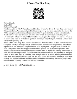 A Bronx Tale Film Essay
Catrina Chandler
English 101
Professor Cogswell
Film Essay A Bronx Tale A Bronx Tale is a film about directed by Robert Di Nero about a boy named
Calogero an Italian American male, and his life as he grows up in a town occupied by the mob in the
1960 s. Calogero has two strong influences in his life. They are his father Lorenzo a proud middle
class bus driver and a mob boss named Sonny. In the film there are three scenes that especially
demonstrate the influence Sonny and Lorenzo have on Calogero. An example of Lorenzo s influence
on his son takes place in front of their apartment building in which Calogero witnesses ... Show more
content on Helpwriting.net ...
It does not tell some story about how the bus driver and the mobster have to shoot each other or how
Calogero is a hostage in a tug of war. It is about two men from the same neighborhood but different
experiences in life, who love Calogero and want to do right by him. Calogero loves his father, and
loves Sonny like a father but struggles with the advice given to him by both throughout the film.
Almost like an angel on one shoulder and a devil on the other. A Bronx Tale is a very funny movie at
times and very touching at others. It is filled with life, colorful characters and great lines of dialogue.
Robert Di Nero in his debut as a director, finds the right notes as he moves from laughter to anger to
tears. What is important about the film is that it is about values and influence. About how some boys
grow up into men who can look at themselves in the mirror in the morning, and others just go along
with the crowd, forgetting after a while that they ever had a
... Get more on HelpWriting.net ...
 