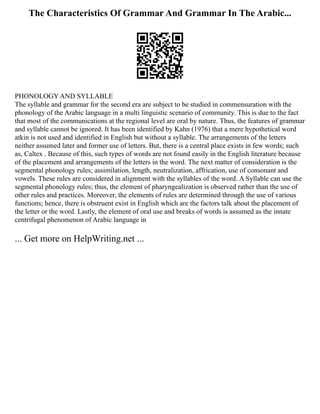The Characteristics Of Grammar And Grammar In The Arabic...
PHONOLOGY AND SYLLABLE
The syllable and grammar for the second era are subject to be studied in commensuration with the
phonology of the Arabic language in a multi linguistic scenario of community. This is due to the fact
that most of the communications at the regional level are oral by nature. Thus, the features of grammar
and syllable cannot be ignored. It has been identified by Kahn (1976) that a mere hypothetical word
atkin is not used and identified in English but without a syllable. The arrangements of the letters
neither assumed later and former use of letters. But, there is a central place exists in few words; such
as, Caltex . Because of this, such types of words are not found easily in the English literature because
of the placement and arrangements of the letters in the word. The next matter of consideration is the
segmental phonology rules; assimilation, length, neutralization, affrication, use of consonant and
vowels. These rules are considered in alignment with the syllables of the word. A Syllable can use the
segmental phonology rules; thus, the element of pharyngealization is observed rather than the use of
other rules and practices. Moreover, the elements of rules are determined through the use of various
functions; hence, there is obstruent exist in English which are the factors talk about the placement of
the letter or the word. Lastly, the element of oral use and breaks of words is assumed as the innate
centrifugal phenomenon of Arabic language in
... Get more on HelpWriting.net ...
 