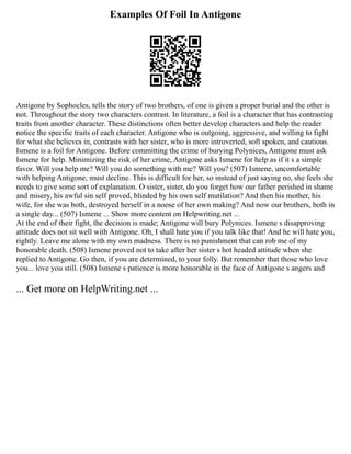 Examples Of Foil In Antigone
Antigone by Sophocles, tells the story of two brothers, of one is given a proper burial and the other is
not. Throughout the story two characters contrast. In literature, a foil is a character that has contrasting
traits from another character. These distinctions often better develop characters and help the reader
notice the specific traits of each character. Antigone who is outgoing, aggressive, and willing to fight
for what she believes in, contrasts with her sister, who is more introverted, soft spoken, and cautious.
Ismene is a foil for Antigone. Before committing the crime of burying Polynices, Antigone must ask
Ismene for help. Minimizing the risk of her crime, Antigone asks Ismene for help as if it s a simple
favor. Will you help me? Will you do something with me? Will you? (507) Ismene, uncomfortable
with helping Antigone, must decline. This is difficult for her, so instead of just saying no, she feels she
needs to give some sort of explanation. O sister, sister, do you forget how our father perished in shame
and misery, his awful sin self proved, blinded by his own self mutilation? And then his mother, his
wife, for she was both, destroyed herself in a noose of her own making? And now our brothers, both in
a single day... (507) Ismene ... Show more content on Helpwriting.net ...
At the end of their fight, the decision is made; Antigone will bury Polynices. Ismene s disapproving
attitude does not sit well with Antigone. Oh, I shall hate you if you talk like that! And he will hate you,
rightly. Leave me alone with my own madness. There is no punishment that can rob me of my
honorable death. (508) Ismene proved not to take after her sister s hot headed attitude when she
replied to Antigone. Go then, if you are determined, to your folly. But remember that those who love
you... love you still. (508) Ismene s patience is more honorable in the face of Antigone s angers and
... Get more on HelpWriting.net ...
 