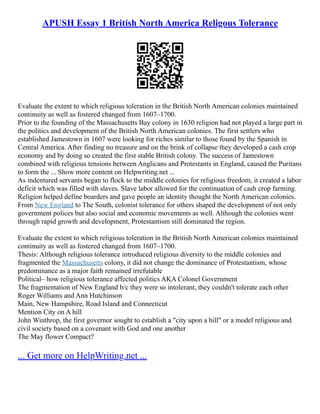 APUSH Essay 1 British North America Religous Tolerance
Evaluate the extent to which religious toleration in the British North American colonies maintained
continuity as well as fostered changed from 1607–1700.
Prior to the founding of the Massachusetts Bay colony in 1630 religion had not played a large part in
the politics and development of the British North American colonies. The first settlers who
established Jamestown in 1607 were looking for riches similar to those found by the Spanish in
Central America. After finding no treasure and on the brink of collapse they developed a cash crop
economy and by doing so created the first stable British colony. The success of Jamestown
combined with religious tensions between Anglicans and Protestants in England, caused the Puritans
to form the ... Show more content on Helpwriting.net ...
As indentured servants began to flock to the middle colonies for religious freedom, it created a labor
deficit which was filled with slaves. Slave labor allowed for the continuation of cash crop farming.
Religion helped define boarders and gave people an identity thought the North American colonies.
From New England to The South, colonist tolerance for others shaped the development of not only
government polices but also social and economic movements as well. Although the colonies went
through rapid growth and development, Protestantism still dominated the region.
Evaluate the extent to which religious toleration in the British North American colonies maintained
continuity as well as fostered changed from 1607–1700.
Thesis: Although religious tolerance introduced religious diversity to the middle colonies and
fragmented the Massachusetts colony, it did not change the dominance of Protestantism, whose
predominance as a major faith remained irrefutable
Political– how religious tolerance affected politics AKA Colonel Government
The fragmentation of New England b/c they were so intolerant, they couldn't tolerate each other
Roger Williams and Ann Hutchinson
Main, New Hampshire, Road Island and Connecticut
Mention City on A hill
John Winthrop, the first governor sought to establish a "city upon a hill" or a model religious and
civil society based on a covenant with God and one another
The May flower Compact?
... Get more on HelpWriting.net ...
 