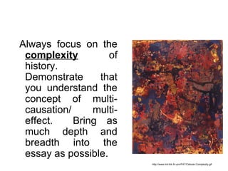 Always focus on the
 complexity         of
 history.
 Demonstrate     that
 you understand the
 concept of multi-
 causation/     multi-
 effect.    Bring as
 much depth and
 breadth into the
 essay as possible.
                         http://www.tml.tkk.fi/~pnr/FAT/Cellular-Complexity.gif
 