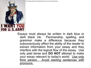 http://upload.wikimedia.org/wikipedia/commons/1/1d/Unclesamwantyou.




Essays must always be written in dark blue or
 dark black ink. Penmanship, spelling, and
 grammar make a difference because they
 subconsciously affect the ability of the reader to
 extract information from your essay and they
 interfere with the logical flow of the essay. Use
 only past tense and DO NOT attempt to make
 your essay relevant to today's world. Use only
 third person. Avoid starting sentences with
 pronouns.
 