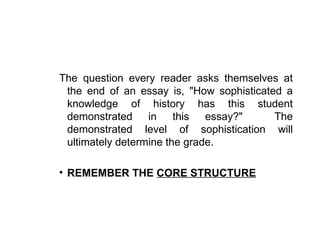 The question every reader asks themselves at
 the end of an essay is, "How sophisticated a
 knowledge of history has this student
 demonstrated in this essay?"             The
 demonstrated level of sophistication will
 ultimately determine the grade.

• REMEMBER THE CORE STRUCTURE
 