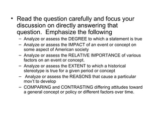 • Read the question carefully and focus your
  discussion on directly answering that
  question. Emphasize the following
  – Analyze or assess the DEGREE to which a statement is true
  – Analyze or assess the IMPACT of an event or concept on
    some aspect of American society
  – Analyze or assess the RELATIVE IMPORTANCE of various
    factors on an event or concept.
  – Analyze or assess the EXTENT to which a historical
    stereotype is true for a given period or concept
  – Analyze or assess the REASONS that cause a particular
    mov’t to develop
  – COMPARING and CONTRASTING differing attitudes toward
    a general concept or policy or different factors over time.
 