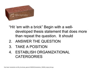 “Hit ‘em with a brick” Begin with a well-
              developed thesis statement that does more
              than repeat the question. It should
         2. ANSWER THE QUESTION
         3. TAKE A POSITION
         4. ESTABLISH ORGANIZATIONAL
              CATERGORIES

http://www1.istockphoto.com/file_thumbview_approve/1060063/2/istockphoto_1060063_single_brick.jpg
 