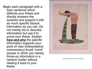 Begin each paragraph with a
  topic sentence which
  defends your thesis and
  directly answers the
  question and support it with
  as much specific factual
  information as you can. Do
  not merely list or describe
  information but use it to
  prove your thesis. Explain
  how and why the specific
  information supports your
  point of view (interpretative
  commentary) Avoid “vomit”
  essays in which you merely
  throw-up information in a
  random matter without
                                  http://asuartmuseum.asu.edu/cuba/vomit.jpg



  relating it back to your
  thesis.
 