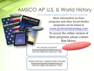 Kim Moore| Consultant
kmoore@perfectionlearning.com
Toll Free: (866) 252-6580 ext. 1165
Fun & valuable programs, perfect for your classroom!
More information on these
programs and other Social Studies
programs can be found at
www.perfectionlearning.com!
To access the online version of
these programs, please contact
Kim Moore.
AMSCO AP U.S. & World History
©2015
©2015
Megan Hartman | Regional Sales Manager
mhartman@perfectionlearning.com
Toll Free: (866) 252-6580 ext. 1161
 
