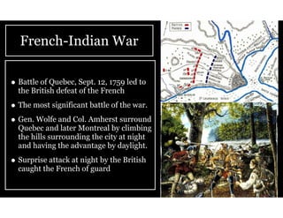 French-Indian War
• Battle of Quebec, Sept. 12, 1759 led to
the British defeat of the French
• The most significant battle of the war.
• Gen. Wolfe and Col. Amherst surround
Quebec and later Montreal by climbing
the hills surrounding the city at night
and having the advantage by daylight.
• Surprise attack at night by the British
caught the French of guard
 