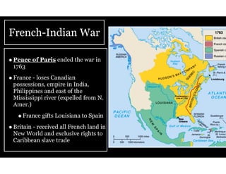 French-Indian War
•Peace of Paris ended the war in
1763
•France - loses Canadian
possessions, empire in India,
Philippines and east of the
Mississippi river (expelled from N.
Amer.)
•France gifts Louisiana to Spain
•Britain - received all French land in
New World and exclusive rights to
Caribbean slave trade
 