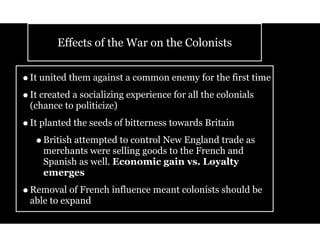 Effects of the War on the Colonists
•It united them against a common enemy for the first time
•It created a socializing experience for all the colonials
(chance to politicize)
•It planted the seeds of bitterness towards Britain
•British attempted to control New England trade as
merchants were selling goods to the French and
Spanish as well. Economic gain vs. Loyalty
emerges
•Removal of French influence meant colonists should be
able to expand
 