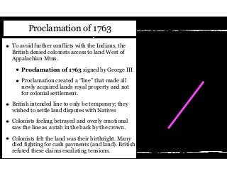 • To avoid further conflicts with the Indians, the
British denied colonists access to land West of
Appalachian Mtns.
• Proclamation of 1763 signed by George III
• Proclamation created a “line” that made all
newly acquired lands royal property and not
for colonial settlement.
• British intended line to only be temporary; they
wished to settle land disputes with Natives
• Colonists feeling betrayed and overly emotional
saw the line as a stab in the back by the crown.
• Colonists felt the land was their birthright. Many
died fighting for cash payments (and land). British
refuted these claims escalating tensions.
Proclamation of 1763
 