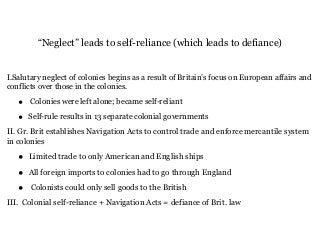 “Neglect” leads to self-reliance (which leads to defiance)
I.Salutary neglect of colonies begins as a result of Britain’s focus on European affairs and
conflicts over those in the colonies.
• Colonies were left alone; became self-reliant
• Self-rule results in 13 separate colonial governments
II. Gr. Brit establishes Navigation Acts to control trade and enforce mercantile system
in colonies
• Limited trade to only American and English ships
• All foreign imports to colonies had to go through England
• Colonists could only sell goods to the British
III. Colonial self-reliance + Navigation Acts = defiance of Brit. law
 