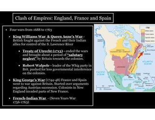 Clash of Empires: England, France and Spain
• Four wars from 1688 to 1763
• King Williams War & Queen Anne’s War -
British fought against the French and their Indian
allies for control of the S. Lawrence River
• Treaty of Utrecht (1713) - ended the wars
and brought about a period of “salutary
neglect” by Britain towards the colonies.
• Robert Walpole - leader of the Whig party in
Brit. pushed for less governmental interference
on the colonies.
• King George’s War (1744-48) France and Spain
went to war against Britain. Started over arguments
regarding Austrian succession. Colonists in New
England invaded parts of New France.
• French-Indian War - (Seven Years War
1756-1763)
 