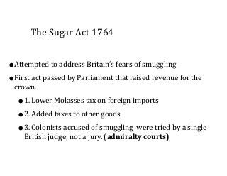 The	
  Sugar	
  Act	
  1764
•Attempted	
  to	
  address	
  Britain’s	
  fears	
  of	
  smuggling	
  
•First	
  act	
  passed	
  by	
  Parliament	
  that	
  raised	
  revenue	
  for	
  the	
  
crown.	
  	
  
•1.	
  Lower	
  Molasses	
  tax	
  on	
  foreign	
  imports	
  
•2.	
  Added	
  taxes	
  to	
  other	
  goods	
  
•3.	
  Colonists	
  accused	
  of	
  smuggling	
  	
  were	
  tried	
  by	
  a	
  single	
  
British	
  judge;	
  not	
  a	
  jury.	
  (admiralty	
  courts)
 