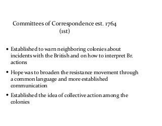 Committees	
  of	
  Correspondence	
  est.	
  1764	
  
(1st)
• Established	
  to	
  warn	
  neighboring	
  colonies	
  about	
  
incidents	
  with	
  the	
  British	
  and	
  on	
  how	
  to	
  interpret	
  Br.	
  
actions	
  
• Hope	
  was	
  to	
  broaden	
  the	
  resistance	
  movement	
  through	
  
a	
  common	
  language	
  and	
  more	
  established	
  
communication	
  
• Established	
  the	
  idea	
  of	
  collective	
  action	
  among	
  the	
  
colonies
 