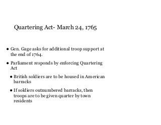 Quartering Act- March 24, 1765
• Gen. Gage asks for additional troop support at
the end of 1764.
• Parliament responds by enforcing Quartering
Act
• British soldiers are to be housed in American
barracks
• If soldiers outnumbered barracks, then
troops are to be given quarter by town
residents
 