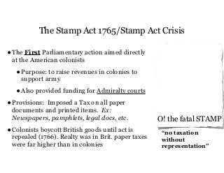 The Stamp Act 1765/Stamp Act Crisis
•The First Parliamentary action aimed directly
at the American colonists
•Purpose: to raise revenues in colonies to
support army
•Also provided funding for Admiralty courts
•Provisions: Imposed a Tax on all paper
documents and printed items. Ex:
Newspapers, pamphlets, legal docs, etc.
•Colonists boycott British goods until act is
repealed (1766). Realty was in Brit. paper taxes
were far higher than in colonies
O! the fatal STAMP
“no taxation
without
representation”
 