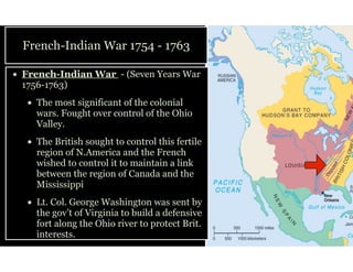 French-Indian War 1754 - 1763
• French-Indian War - (Seven Years War
1756-1763)
• The most significant of the colonial
wars. Fought over control of the Ohio
Valley.
• The British sought to control this fertile
region of N.America and the French
wished to control it to maintain a link
between the region of Canada and the
Mississippi
• Lt. Col. George Washington was sent by
the gov’t of Virginia to build a defensive
fort along the Ohio river to protect Brit.
interests.
 