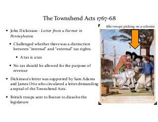 The	
  Townshend	
  Acts	
  1767-­‐68
• John	
  Dickinson	
  -­‐	
  Letter	
  from	
  a	
  Farmer	
  in	
  
Pennsylvania	
  
• Challenged	
  whether	
  there	
  was	
  a	
  distinction	
  
between	
  “internal”	
  and	
  “external”	
  tax	
  rights.	
  	
  
• A	
  tax	
  is	
  a	
  tax	
  
• No	
  tax	
  should	
  be	
  allowed	
  for	
  the	
  purpose	
  of	
  
revenue	
  
• Dickinson’s	
  letter	
  was	
  supported	
  by	
  Sam	
  Adams	
  
and	
  James	
  Otis	
  who	
  circulated	
  a	
  letter	
  demanding	
  
a	
  repeal	
  of	
  the	
  Townshend	
  Acts.	
  
• British	
  troops	
  sent	
  to	
  Boston	
  to	
  dissolve	
  the	
  
legislature
Idle	
  troops	
  picking	
  on	
  a	
  colonist
 