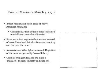 Boston	
  Massacre	
  March	
  5,	
  1770
• British	
  military	
  in	
  Boston	
  aroused	
  heavy	
  
American	
  resistance	
  
• Colonists	
  fear	
  British	
  use	
  of	
  force	
  to	
  create	
  a	
  
martial	
  law	
  state	
  with	
  no	
  liberties	
  
• Starts	
  as	
  a	
  minor	
  argument	
  but	
  attracts	
  a	
  crowd	
  
of	
  several	
  hundred.	
  British	
  oﬃcers	
  are	
  struck	
  by	
  	
  
and	
  ﬁre	
  onto	
  the	
  crowd	
  
• 11	
  colonists	
  are	
  killed	
  (5)	
  or	
  wounded.	
  Depictions	
  
of	
  the	
  event	
  are	
  spread	
  by	
  Sons	
  of	
  Liberty	
  
• Colonial	
  propaganda	
  called	
  the	
  event	
  a	
  
“massacre”	
  to	
  gain	
  sympathy	
  and	
  support.	
  
 