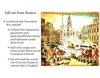 Fall	
  out	
  from	
  Boston
• Lord	
  North	
  had	
  Townshend	
  
Acts	
  repealed	
  
• Colonial	
  Non-­‐importation	
  
agreements	
  were	
  
impacting	
  British	
  economy	
  
and	
  Parliament	
  wished	
  
them	
  to	
  end.	
  
• Half	
  of	
  the	
  troops	
  were	
  
removed	
  and	
  others	
  moved	
  
to	
  outskirts	
  of	
  Boston	
  
• Tea	
  still	
  taxed	
  but	
  overall	
  
cost	
  of	
  tea	
  was	
  cheaper	
  in	
  
colonies	
  than	
  in	
  England
 
