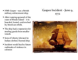 Gaspee	
  Incident	
  -­‐	
  June	
  9,	
  
1772
• HMS	
  Gaspee	
  -­‐	
  was	
  a	
  British	
  
military	
  enforcement	
  ship.	
  	
  
• After	
  running	
  aground	
  of	
  the	
  
coast	
  of	
  Rhode	
  Island	
  -­‐	
  	
  it	
  is	
  
boarded,	
  looted,	
  and	
  torched	
  
by	
  American	
  rebels.	
  	
  
• The	
  ship	
  had	
  a	
  reputation	
  for	
  
stealing	
  goods	
  from	
  smaller	
  
vessels	
  
• Sons	
  of	
  Liberty	
  (dressed	
  in	
  
Indian	
  clothes)	
  burned	
  ship	
  
• Incident	
  would	
  lead	
  to	
  future	
  
outbreaks	
  of	
  violence	
  in	
  
colonies
 
