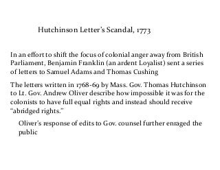 Hutchinson	
  Letter’s	
  Scandal,	
  1773
In	
  an	
  eﬀort	
  to	
  shift	
  the	
  focus	
  of	
  colonial	
  anger	
  away	
  from	
  British	
  
Parliament,	
  Benjamin	
  Franklin	
  (an	
  ardent	
  Loyalist)	
  sent	
  a	
  series	
  
of	
  letters	
  to	
  Samuel	
  Adams	
  and	
  Thomas	
  Cushing	
  
The	
  letters	
  written	
  in	
  1768-­‐69	
  by	
  Mass.	
  Gov.	
  Thomas	
  Hutchinson	
  
to	
  Lt.	
  Gov.	
  Andrew	
  Oliver	
  describe	
  how	
  impossible	
  it	
  was	
  for	
  the	
  
colonists	
  to	
  have	
  full	
  equal	
  rights	
  and	
  instead	
  should	
  receive	
  
“abridged	
  rights.”	
  	
  
Oliver’s	
  response	
  of	
  edits	
  to	
  Gov.	
  counsel	
  further	
  enraged	
  the	
  
public
 