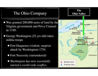 The Ohio Company
•Was granted 200,000 acres of land by the
Virginia government and Privy Counsel
in 1749.
•George Washington (22 yrs old) takes
militia troops
•Fort Duquense (violent, surprise
attack by Washington) 1754
•Fort Necessity (surrendered)
•Washington has now essentially
started a world wide conﬂict.
The  
Ohio Valley
 