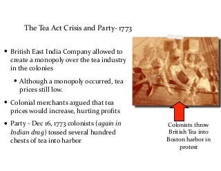 The	
  Tea	
  Act	
  Crisis	
  and	
  Party-­‐	
  1773
• British	
  East	
  India	
  Company	
  allowed	
  to	
  
create	
  a	
  monopoly	
  over	
  the	
  tea	
  industry	
  
in	
  the	
  colonies	
  
• Although	
  a	
  monopoly	
  occurred,	
  tea	
  
prices	
  still	
  low.	
  
• Colonial	
  merchants	
  argued	
  that	
  tea	
  
prices	
  would	
  increase,	
  hurting	
  proﬁts	
  
• Party	
  -­‐	
  Dec	
  16,	
  1773	
  colonists	
  (again	
  in	
  
Indian	
  drag)	
  tossed	
  several	
  hundred	
  
chests	
  of	
  tea	
  into	
  harbor
Colonists	
  throw	
  
British	
  Tea	
  into	
  
Boston	
  harbor	
  in	
  
protest
 
