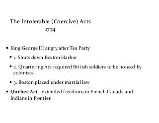 The	
  Intolerable	
  (Coercive)	
  Acts	
  
1774
• King	
  George	
  III	
  angry	
  after	
  Tea	
  Party	
  	
  
• 1.	
  Shuts	
  down	
  Boston	
  Harbor	
  
• 2.	
  Quartering	
  Act	
  required	
  British	
  soldiers	
  to	
  be	
  housed	
  by	
  
colonists	
  
• 3.	
  Boston	
  placed	
  under	
  martial	
  law	
  
• Quebec	
  Act	
  -­‐	
  extended	
  freedoms	
  to	
  French	
  Canada	
  and	
  
Indians	
  in	
  frontier.	
  
 