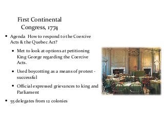 First	
  Continental	
  
Congress,	
  1774
• Agenda	
  	
  How	
  to	
  respond	
  to	
  the	
  Coercive	
  
Acts	
  &	
  the	
  Quebec	
  Act?	
  
• Met	
  to	
  look	
  at	
  options	
  at	
  petitioning	
  
King	
  George	
  regarding	
  the	
  Coercive	
  
Acts.	
  
• Used	
  boycotting	
  as	
  a	
  means	
  of	
  protest	
  -­‐	
  
successful	
  
• Oﬃcial	
  expressed	
  grievances	
  to	
  king	
  and	
  
Parliament	
  
• 55	
  delegates	
  from	
  12	
  colonies
 