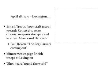 April	
  18,	
  1775	
  -­‐	
  Lexington....
• British	
  Troops	
  (700	
  total)	
  march	
  
towards	
  Concord	
  to	
  seize	
  
colonial	
  weapons	
  stockpile	
  and	
  
to	
  arrest	
  Adams	
  and	
  Hancock	
  
• Paul	
  Revere	
  “The	
  Regulars	
  are	
  
coming	
  out”	
  
• Minutemen	
  engage	
  British	
  
troops	
  at	
  Lexington	
  
• “Shot	
  heard	
  ‘round	
  the	
  world”
 