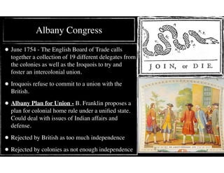 Albany Congress
• June 1754 - The English Board of Trade calls
together a collection of 19 different delegates from
the colonies as well as the Iroquois to try and
foster an intercolonial union.
• Iroquois refuse to commit to a union with the
British.
• Albany Plan for Union - B. Franklin proposes a
plan for colonial home rule under a uniﬁed state.
Could deal with issues of Indian affairs and
defense.
• Rejected by British as too much independence
• Rejected by colonies as not enough independence
 