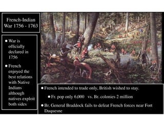 •War is
ofﬁcially
declared in
1756
•French
enjoyed the
best relations
with Native
Indians
although
natives exploit
both sides
French-Indian
War 1756 - 1763
•French intended to trade only, British wished to stay.
•Fr. pop only 6,000 vs. Br. colonies 2 million
•Br. General Braddock fails to defeat French forces near Fort
Duquesne
 